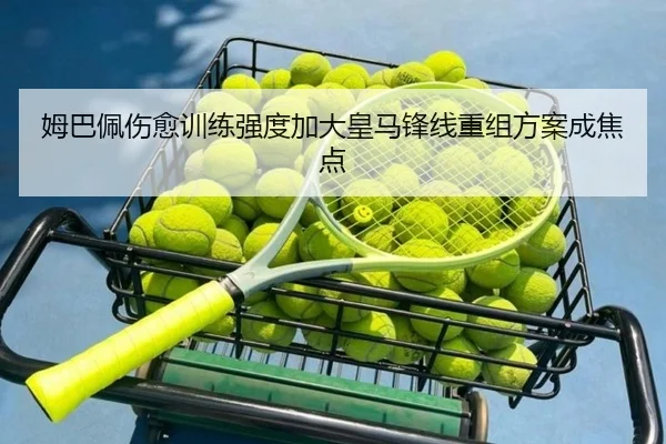 姆巴佩伤愈训练强度加大皇马锋线重组方案成焦点